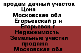 продам дачный участок › Цена ­ 600 000 - Московская обл., Егорьевский р-н, Егорьевск г. Недвижимость » Земельные участки продажа   . Московская обл.